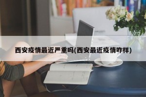 西安疫情最近严重吗(西安最近疫情咋样)