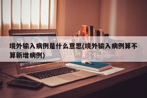 境外输入病例是什么意思(境外输入病例算不算新增病例)