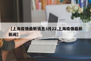 【上海疫情最新消息3月22,上海疫情最新新闻】