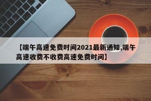 【端午高速免费时间2021最新通知,端午高速收费不收费高速免费时间】
