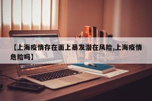 【上海疫情存在面上暴发潜在风险,上海疫情危险吗】