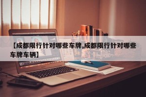 【成都限行针对哪些车牌,成都限行针对哪些车牌车辆】