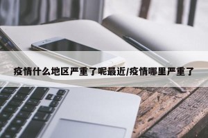 疫情什么地区严重了呢最近/疫情哪里严重了