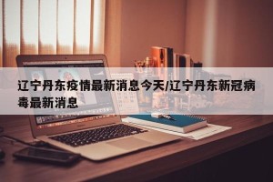 辽宁丹东疫情最新消息今天/辽宁丹东新冠病毒最新消息