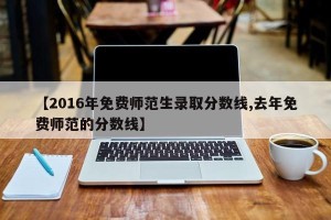 【2016年免费师范生录取分数线,去年免费师范的分数线】