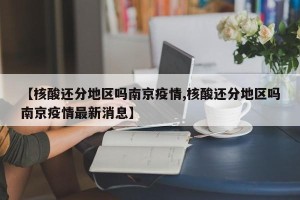 【核酸还分地区吗南京疫情,核酸还分地区吗南京疫情最新消息】