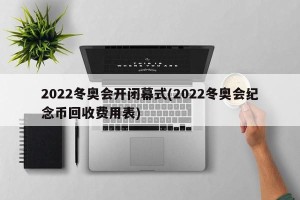 2022冬奥会开闭幕式(2022冬奥会纪念币回收费用表)