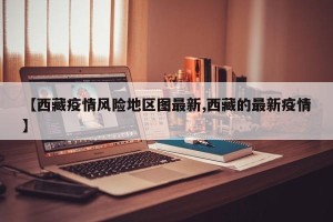 【西藏疫情风险地区图最新,西藏的最新疫情】