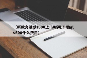 【新款奔驰gls500上市时间,奔驰gls500什么费用】