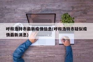 呼和浩特市最新疫情信息(呼和浩特市疑似疫情最新消息)