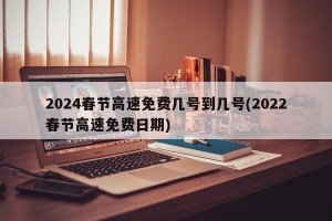 2024春节高速免费几号到几号(2022春节高速免费日期)