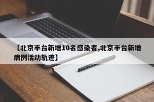 【北京丰台新增10名感染者,北京丰台新增病例活动轨迹】