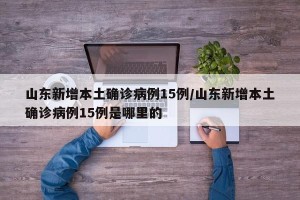 山东新增本土确诊病例15例/山东新增本土确诊病例15例是哪里的