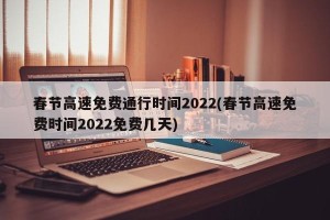 春节高速免费通行时间2022(春节高速免费时间2022免费几天)
