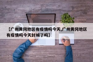 【广州黄冈地区有疫情吗今天,广州黄冈地区有疫情吗今天封城了吗】