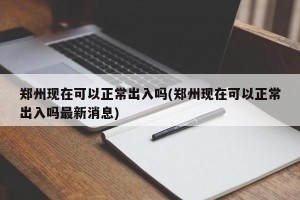 郑州现在可以正常出入吗(郑州现在可以正常出入吗最新消息)