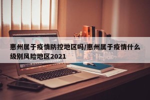 惠州属于疫情防控地区吗/惠州属于疫情什么级别风险地区2021