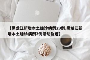 【黑龙江新增本土确诊病例29例,黑龙江新增本土确诊病例3例活动轨迹】