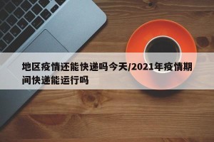 地区疫情还能快递吗今天/2021年疫情期间快递能运行吗