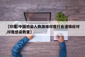 【印度:中国感染人数激增印度行业谨慎应对,印度感染数量】