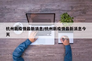 杭州新疫情最新消息/杭州新疫情最新消息今天