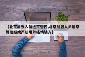 【北京加强人员进京管控,北京加强人员进京管控继续严防境外疫情输入】