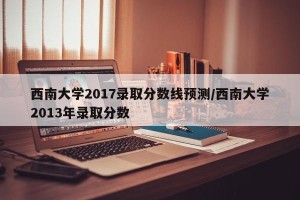 西南大学2017录取分数线预测/西南大学2013年录取分数