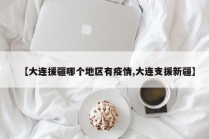 【大连援疆哪个地区有疫情,大连支援新疆】