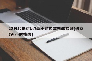 22日起抵京后7两小时内需核酸检测(进京7两小时核酸)