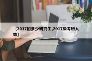 【2017招多少研究生,2017级考研人数】