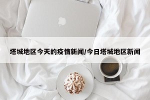 塔城地区今天的疫情新闻/今日塔城地区新闻