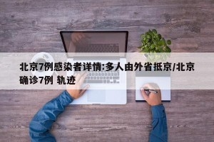 北京7例感染者详情:多人由外省抵京/北京确诊7例 轨迹