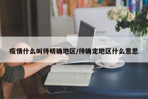 疫情什么叫待明确地区/待确定地区什么意思