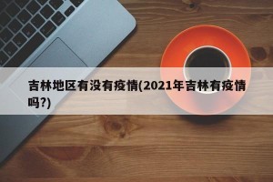 吉林地区有没有疫情(2021年吉林有疫情吗?)