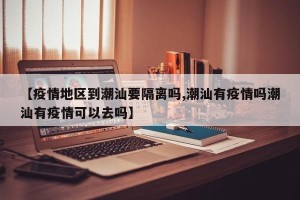 【疫情地区到潮汕要隔离吗,潮汕有疫情吗潮汕有疫情可以去吗】