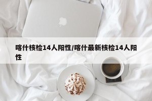 喀什核检14人阳性/喀什最新核检14人阳性