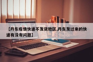 【丹东疫情快递不发货地区,丹东发过来的快递有没有问题】