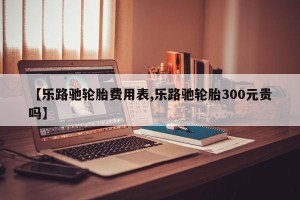 【乐路驰轮胎费用表,乐路驰轮胎300元贵吗】