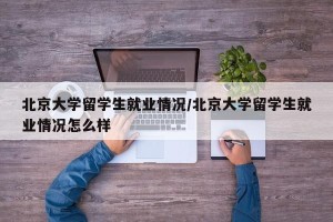 北京大学留学生就业情况/北京大学留学生就业情况怎么样