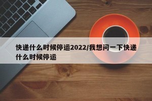 快递什么时候停运2022/我想问一下快递什么时候停运