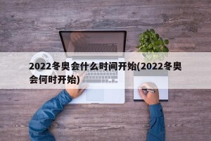 2022冬奥会什么时间开始(2022冬奥会何时开始)