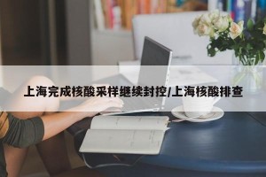 上海完成核酸采样继续封控/上海核酸排查