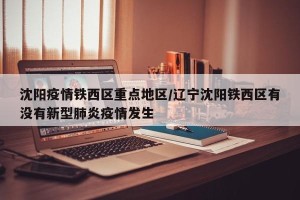 沈阳疫情铁西区重点地区/辽宁沈阳铁西区有没有新型肺炎疫情发生
