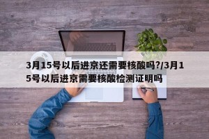 3月15号以后进京还需要核酸吗?/3月15号以后进京需要核酸检测证明吗