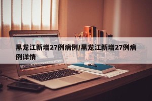 黑龙江新增27例病例/黑龙江新增27例病例详情
