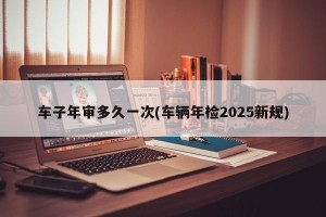 车子年审多久一次(车辆年检2025新规)