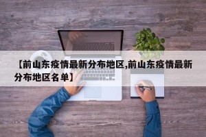 【前山东疫情最新分布地区,前山东疫情最新分布地区名单】