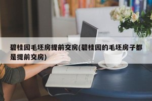 碧桂园毛坯房提前交房(碧桂园的毛坯房子都是提前交房)