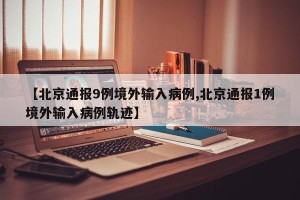 【北京通报9例境外输入病例,北京通报1例境外输入病例轨迹】