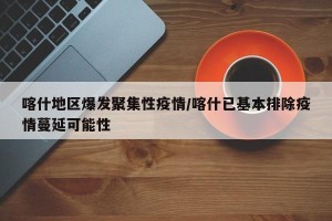 喀什地区爆发聚集性疫情/喀什已基本排除疫情蔓延可能性
